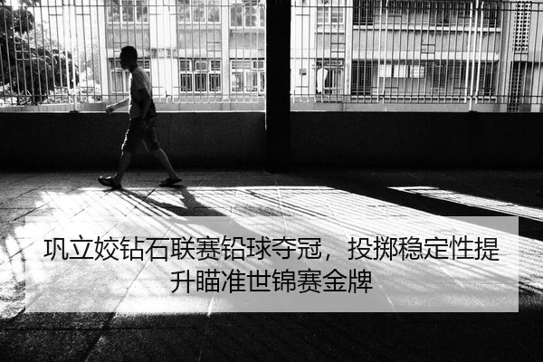 巩立姣钻石联赛铅球夺冠，投掷稳定性提升瞄准世锦赛金牌