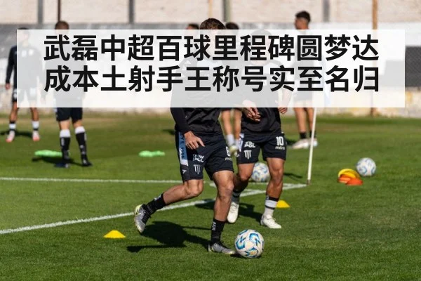 武磊中超百球里程碑圆梦达成本土射手王称号实至名归